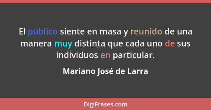 El público siente en masa y reunido de una manera muy distinta que cada uno de sus individuos en particular.... - Mariano José de Larra