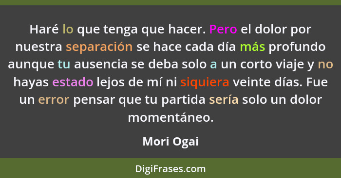 Haré lo que tenga que hacer. Pero el dolor por nuestra separación se hace cada día más profundo aunque tu ausencia se deba solo a un corto... - Mori Ogai