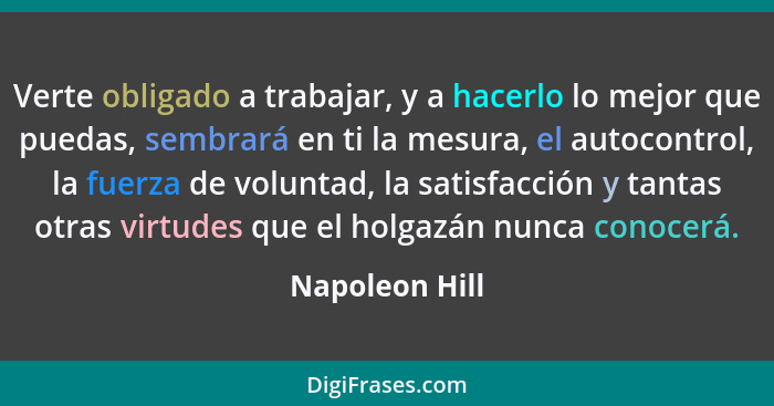 Verte obligado a trabajar, y a hacerlo lo mejor que puedas, sembrará en ti la mesura, el autocontrol, la fuerza de voluntad, la satisf... - Napoleon Hill