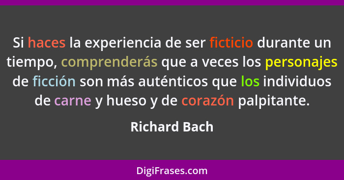 Si haces la experiencia de ser ficticio durante un tiempo, comprenderás que a veces los personajes de ficción son más auténticos que lo... - Richard Bach