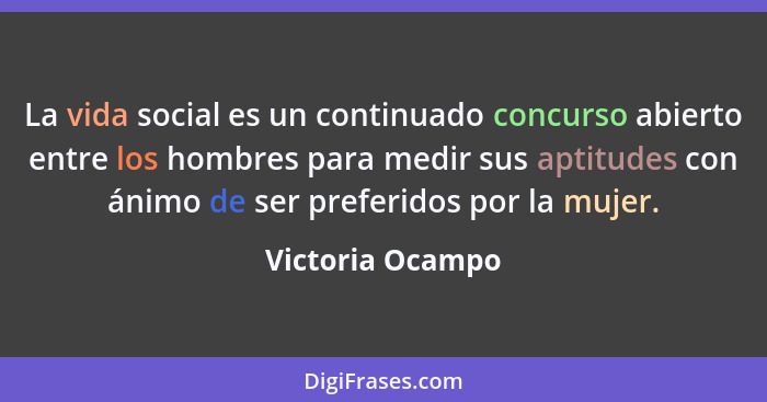 La vida social es un continuado concurso abierto entre los hombres para medir sus aptitudes con ánimo de ser preferidos por la mujer... - Victoria Ocampo