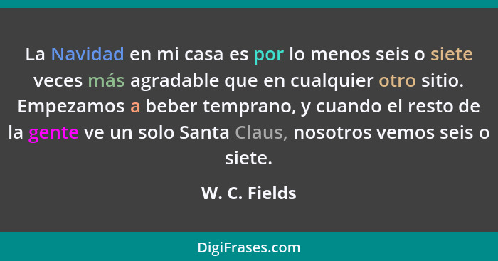 La Navidad en mi casa es por lo menos seis o siete veces más agradable que en cualquier otro sitio. Empezamos a beber temprano, y cuand... - W. C. Fields