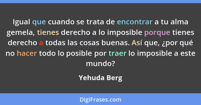 Igual que cuando se trata de encontrar a tu alma gemela, tienes derecho a lo imposible porque tienes derecho a todas las cosas buenas. A... - Yehuda Berg