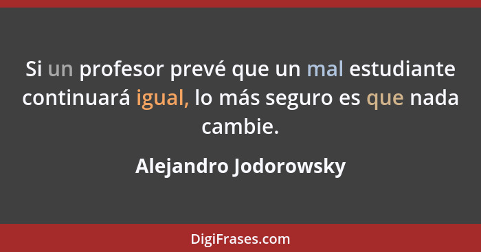 Si un profesor prevé que un mal estudiante continuará igual, lo más seguro es que nada cambie.... - Alejandro Jodorowsky