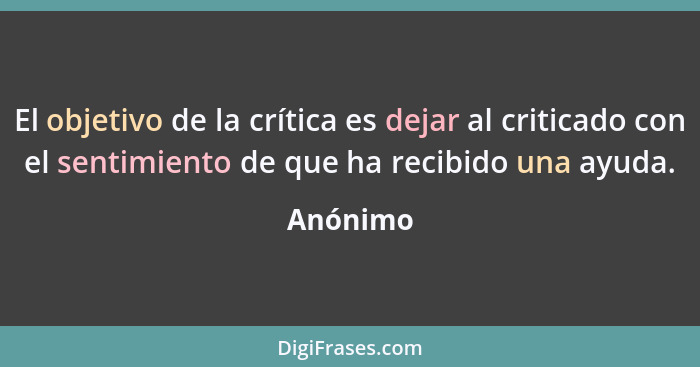 El objetivo de la crítica es dejar al criticado con el sentimiento de que ha recibido una ayuda.... - Anónimo