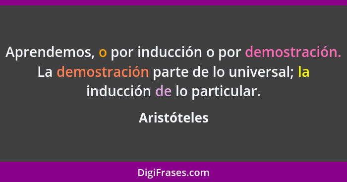 Aprendemos, o por inducción o por demostración. La demostración parte de lo universal; la inducción de lo particular.... - Aristóteles