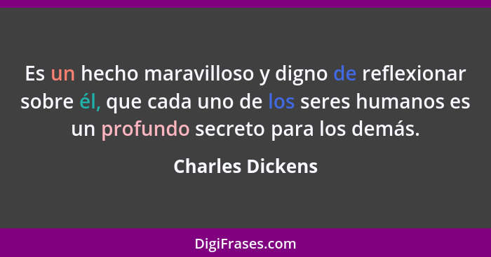 Es un hecho maravilloso y digno de reflexionar sobre él, que cada uno de los seres humanos es un profundo secreto para los demás.... - Charles Dickens