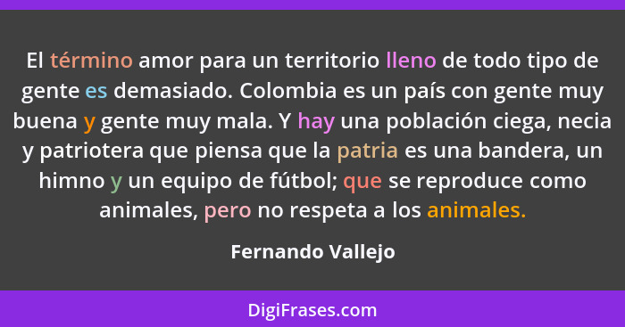 El término amor para un territorio lleno de todo tipo de gente es demasiado. Colombia es un país con gente muy buena y gente muy ma... - Fernando Vallejo