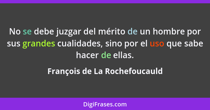 No se debe juzgar del mérito de un hombre por sus grandes cualidades, sino por el uso que sabe hacer de ellas.... - François de La Rochefoucauld