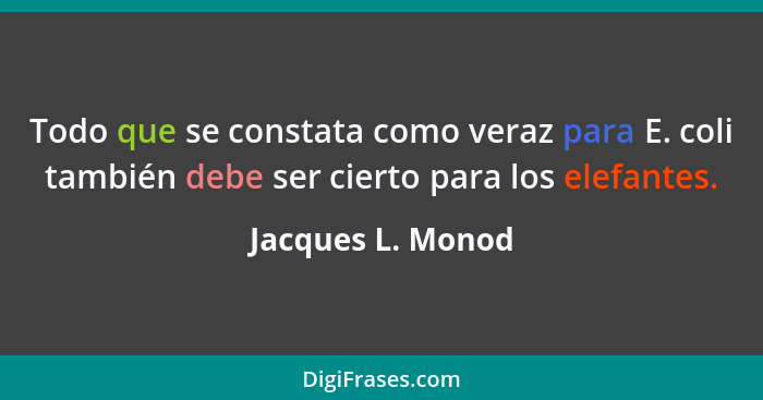 Todo que se constata como veraz para E. coli también debe ser cierto para los elefantes.... - Jacques L. Monod