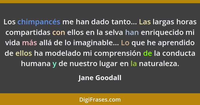 Los chimpancés me han dado tanto... Las largas horas compartidas con ellos en la selva han enriquecido mi vida más allá de lo imaginabl... - Jane Goodall