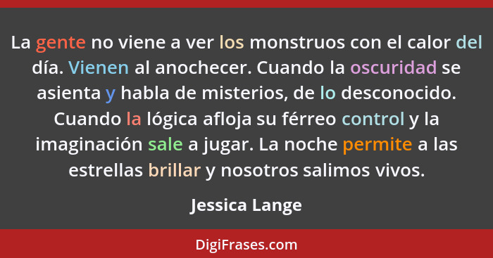 La gente no viene a ver los monstruos con el calor del día. Vienen al anochecer. Cuando la oscuridad se asienta y habla de misterios,... - Jessica Lange