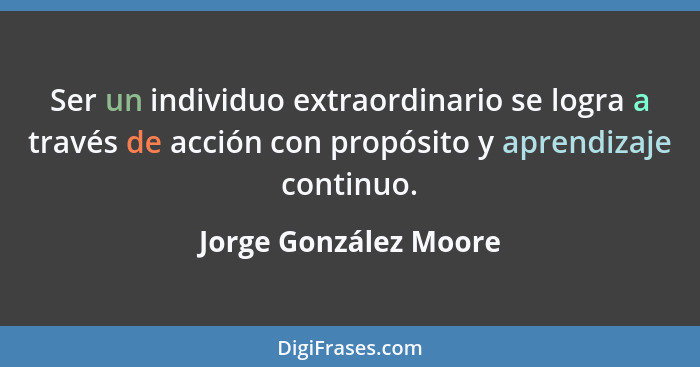 Ser un individuo extraordinario se logra a través de acción con propósito y aprendizaje continuo.... - Jorge González Moore