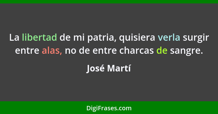 La libertad de mi patria, quisiera verla surgir entre alas, no de entre charcas de sangre.... - José Martí