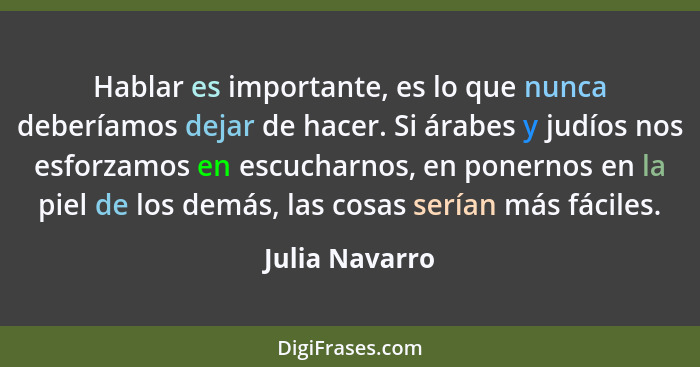 Hablar es importante, es lo que nunca deberíamos dejar de hacer. Si árabes y judíos nos esforzamos en escucharnos, en ponernos en la p... - Julia Navarro