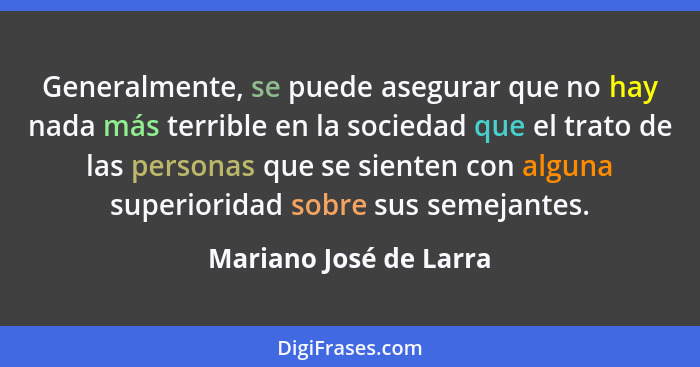 Generalmente, se puede asegurar que no hay nada más terrible en la sociedad que el trato de las personas que se sienten con al... - Mariano José de Larra