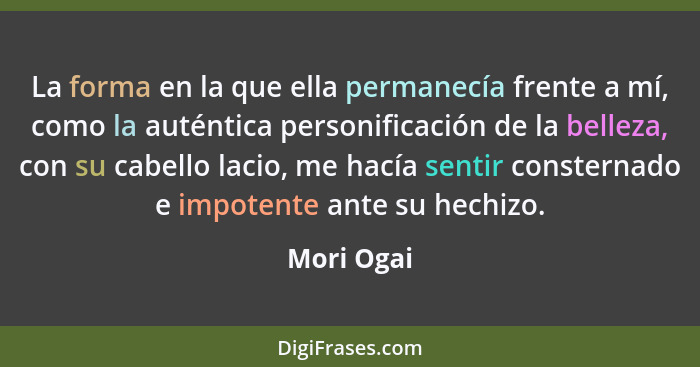 La forma en la que ella permanecía frente a mí, como la auténtica personificación de la belleza, con su cabello lacio, me hacía sentir con... - Mori Ogai