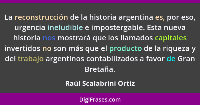 La reconstrucción de la historia argentina es, por eso, urgencia ineludible e impostergable. Esta nueva historia nos mostrará... - Raúl Scalabrini Ortiz