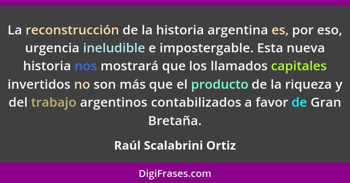 La reconstrucción de la historia argentina es, por eso, urgencia ineludible e impostergable. Esta nueva historia nos mostrará... - Raúl Scalabrini Ortiz