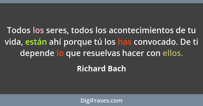 Todos los seres, todos los acontecimientos de tu vida, están ahí porque tú los has convocado. De ti depende lo que resuelvas hacer con... - Richard Bach