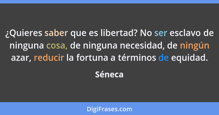 ¿Quieres saber que es libertad? No ser esclavo de ninguna cosa, de ninguna necesidad, de ningún azar, reducir la fortuna a términos de equida... - Séneca