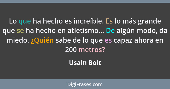 Lo que ha hecho es increíble. Es lo más grande que se ha hecho en atletismo... De algún modo, da miedo. ¿Quién sabe de lo que es capaz ah... - Usain Bolt