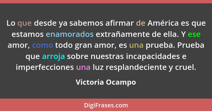 Lo que desde ya sabemos afirmar de América es que estamos enamorados extrañamente de ella. Y ese amor, como todo gran amor, es una p... - Victoria Ocampo