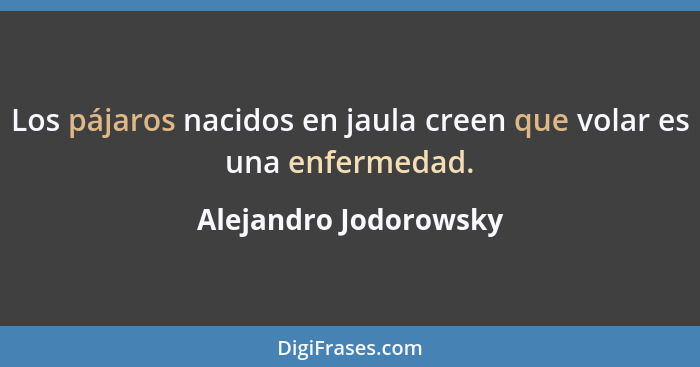 Los pájaros nacidos en jaula creen que volar es una enfermedad.... - Alejandro Jodorowsky