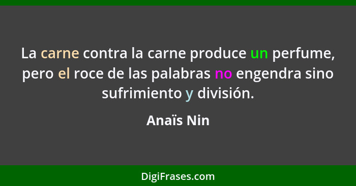 La carne contra la carne produce un perfume, pero el roce de las palabras no engendra sino sufrimiento y división.... - Anaïs Nin