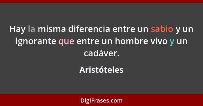 Hay la misma diferencia entre un sabio y un ignorante que entre un hombre vivo y un cadáver.... - Aristóteles