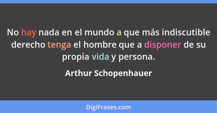 No hay nada en el mundo a que más indiscutible derecho tenga el hombre que a disponer de su propia vida y persona.... - Arthur Schopenhauer