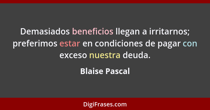Demasiados beneficios llegan a irritarnos; preferimos estar en condiciones de pagar con exceso nuestra deuda.... - Blaise Pascal