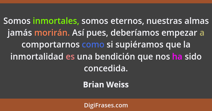 Somos inmortales, somos eternos, nuestras almas jamás morirán. Así pues, deberíamos empezar a comportarnos como si supiéramos que la inm... - Brian Weiss