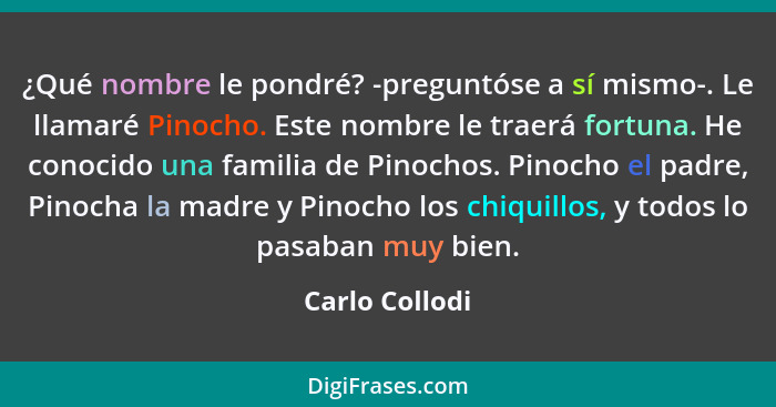 ¿Qué nombre le pondré? -preguntóse a sí mismo-. Le llamaré Pinocho. Este nombre le traerá fortuna. He conocido una familia de Pinochos... - Carlo Collodi