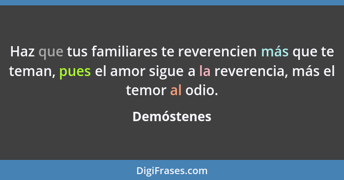 Haz que tus familiares te reverencien más que te teman, pues el amor sigue a la reverencia, más el temor al odio.... - Demóstenes