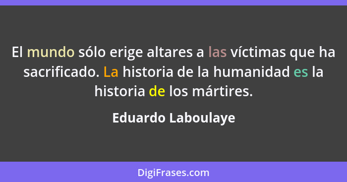 El mundo sólo erige altares a las víctimas que ha sacrificado. La historia de la humanidad es la historia de los mártires.... - Eduardo Laboulaye