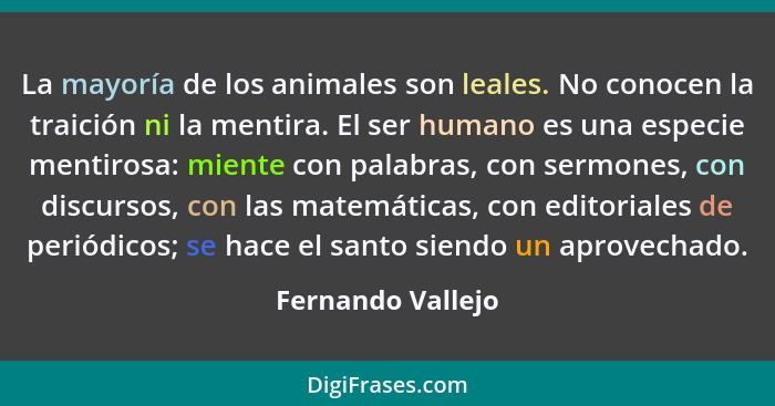 La mayoría de los animales son leales. No conocen la traición ni la mentira. El ser humano es una especie mentirosa: miente con pal... - Fernando Vallejo