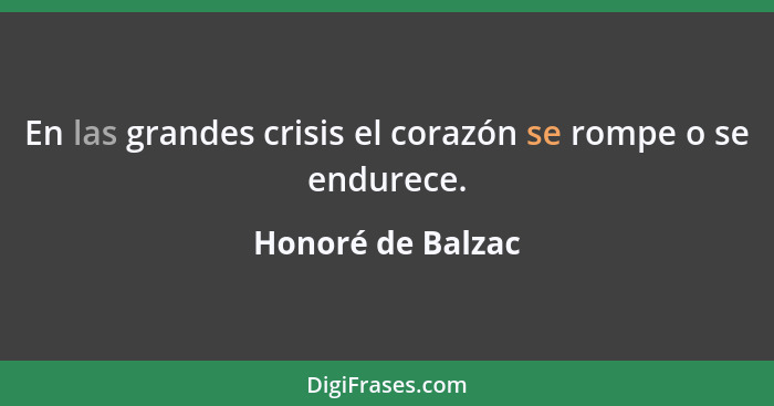 En las grandes crisis el corazón se rompe o se endurece.... - Honoré de Balzac