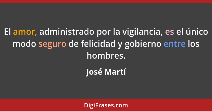 El amor, administrado por la vigilancia, es el único modo seguro de felicidad y gobierno entre los hombres.... - José Martí