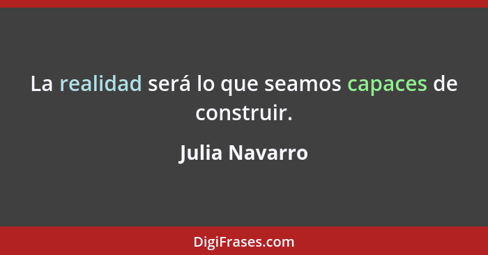 La realidad será lo que seamos capaces de construir.... - Julia Navarro