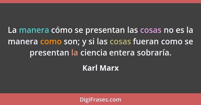 La manera cómo se presentan las cosas no es la manera como son; y si las cosas fueran como se presentan la ciencia entera sobraría.... - Karl Marx