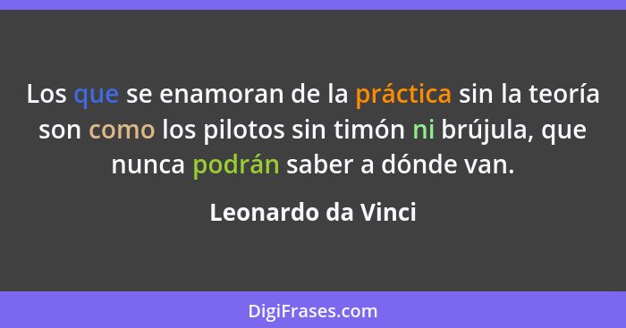 Los que se enamoran de la práctica sin la teoría son como los pilotos sin timón ni brújula, que nunca podrán saber a dónde van.... - Leonardo da Vinci