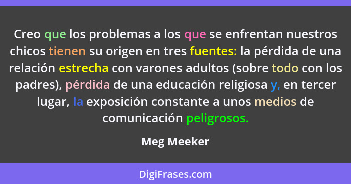 Creo que los problemas a los que se enfrentan nuestros chicos tienen su origen en tres fuentes: la pérdida de una relación estrecha con v... - Meg Meeker