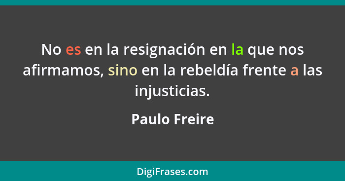 No es en la resignación en la que nos afirmamos, sino en la rebeldía frente a las injusticias.... - Paulo Freire