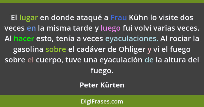 El lugar en donde ataqué a Frau Kühn lo visite dos veces en la misma tarde y luego fui volví varias veces. Al hacer esto, tenía a veces... - Peter Kürten