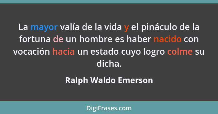 La mayor valía de la vida y el pináculo de la fortuna de un hombre es haber nacido con vocación hacia un estado cuyo logro colme... - Ralph Waldo Emerson
