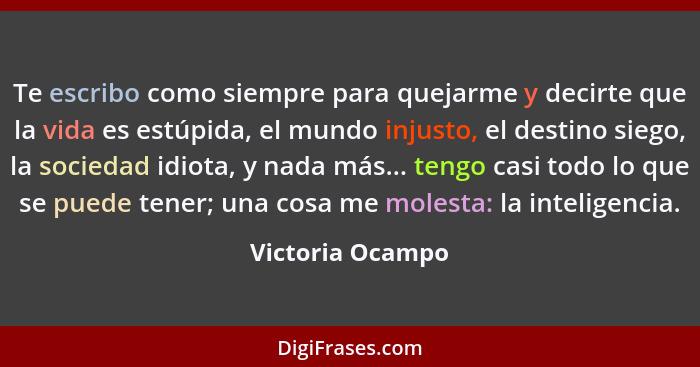 Te escribo como siempre para quejarme y decirte que la vida es estúpida, el mundo injusto, el destino siego, la sociedad idiota, y n... - Victoria Ocampo