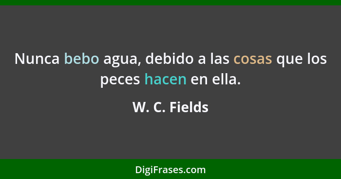 Nunca bebo agua, debido a las cosas que los peces hacen en ella.... - W. C. Fields