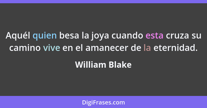 Aquél quien besa la joya cuando esta cruza su camino vive en el amanecer de la eternidad.... - William Blake