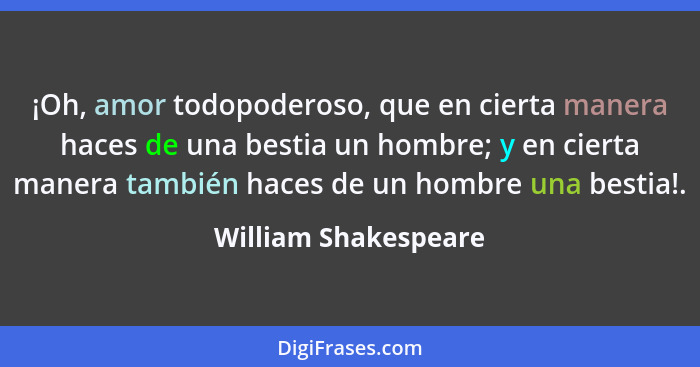 ¡Oh, amor todopoderoso, que en cierta manera haces de una bestia un hombre; y en cierta manera también haces de un hombre una be... - William Shakespeare